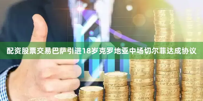 配资股票交易巴萨引进18岁克罗地亚中场切尔菲达成协议