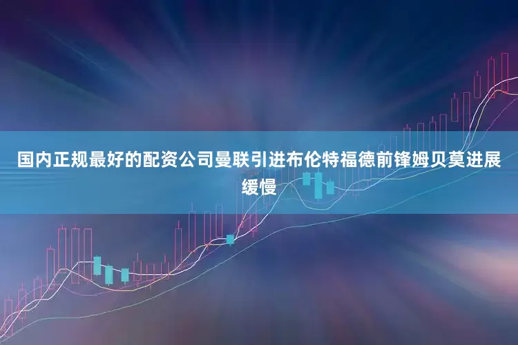 国内正规最好的配资公司曼联引进布伦特福德前锋姆贝莫进展缓慢