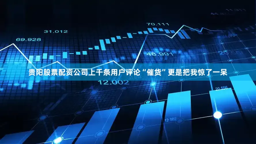 贵阳股票配资公司上千条用户评论“催货”更是把我惊了一呆