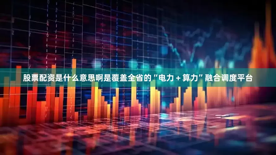 股票配资是什么意思啊是覆盖全省的“电力＋算力”融合调度平台