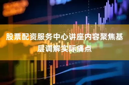 股票配资服务中心讲座内容聚焦基层调解实际痛点