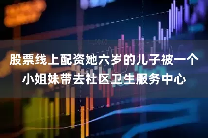 股票线上配资她六岁的儿子被一个小姐妹带去社区卫生服务中心