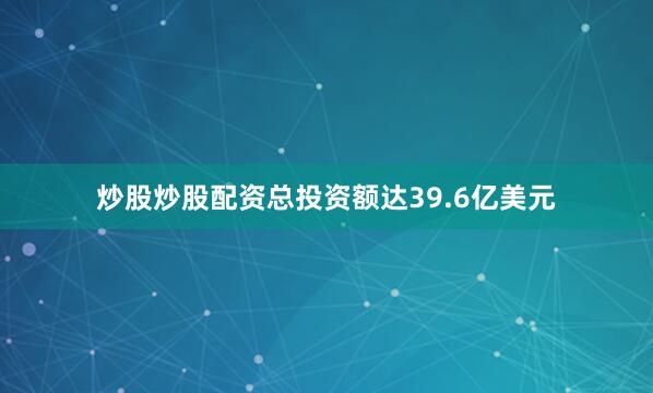 炒股炒股配资总投资额达39.6亿美元